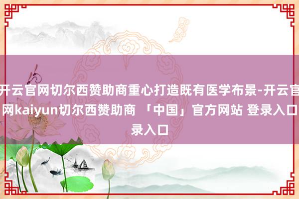 开云官网切尔西赞助商重心打造既有医学布景-开云官网kaiyun切尔西赞助商 「中国」官方网站 登录入口