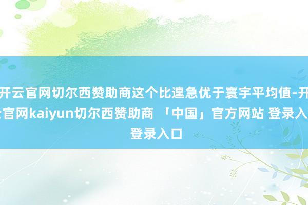 开云官网切尔西赞助商这个比遑急优于寰宇平均值-开云官网kaiyun切尔西赞助商 「中国」官方网站 登录入口