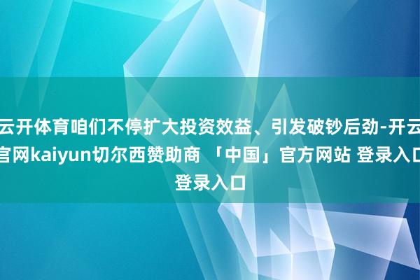 云开体育咱们不停扩大投资效益、引发破钞后劲-开云官网kaiyun切尔西赞助商 「中国」官方网站 登录入口