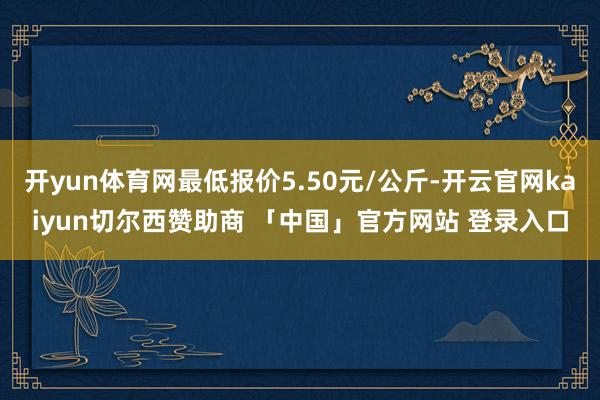 开yun体育网最低报价5.50元/公斤-开云官网kaiyun切尔西赞助商 「中国」官方网站 登录入口