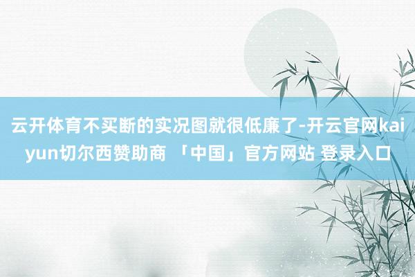 云开体育不买断的实况图就很低廉了-开云官网kaiyun切尔西赞助商 「中国」官方网站 登录入口