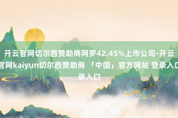 开云官网切尔西赞助商网罗42.45%上市公司-开云官网kaiyun切尔西赞助商 「中国」官方网站 登录入口