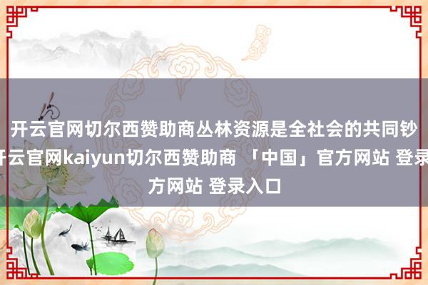 开云官网切尔西赞助商　　丛林资源是全社会的共同钞票-开云官网kaiyun切尔西赞助商 「中国」官方网站 登录入口