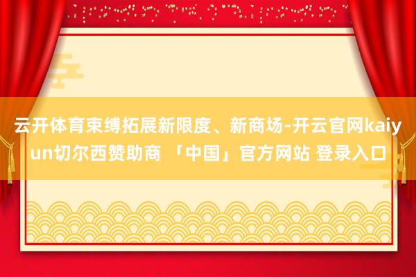 云开体育束缚拓展新限度、新商场-开云官网kaiyun切尔西赞助商 「中国」官方网站 登录入口