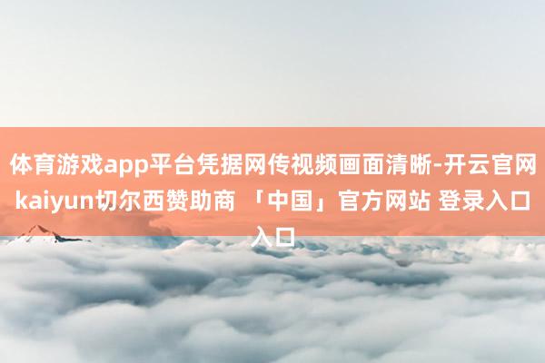 体育游戏app平台凭据网传视频画面清晰-开云官网kaiyun切尔西赞助商 「中国」官方网站 登录入口