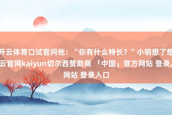 开云体育口试官问他：“你有什么特长？”小明想了想-开云官网kaiyun切尔西赞助商 「中国」官方网站 登录入口