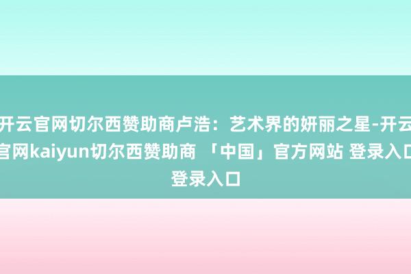 开云官网切尔西赞助商卢浩:艺术界的妍丽之星-开云官网kaiyun切尔西赞助商 「中国」官方网站 登录入口