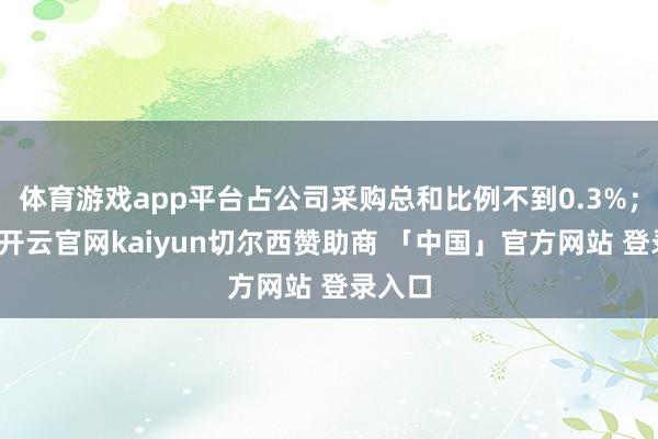 体育游戏app平台占公司采购总和比例不到0.3%；同期-开云官网kaiyun切尔西赞助商 「中国」官方网站 登录入口