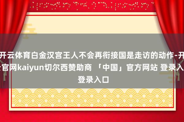 开云体育白金汉宫王人不会再衔接国是走访的动作-开云官网kaiyun切尔西赞助商 「中国」官方网站 登录入口