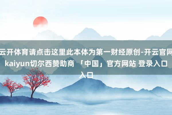 云开体育请点击这里此本体为第一财经原创-开云官网kaiyun切尔西赞助商 「中国」官方网站 登录入口