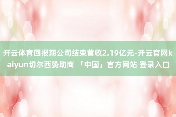 开云体育回报期公司结束营收2.19亿元-开云官网kaiyun切尔西赞助商 「中国」官方网站 登录入口