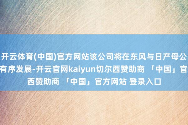 开云体育(中国)官方网站该公司将在东风与日产母公司的相沿下沉稳有序发展-开云官网kaiyun切尔西赞助商 「中国」官方网站 登录入口