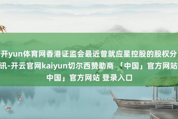 开yun体育网香港证监会最近曾就应星控股的股权分散进行查讯-开云官网kaiyun切尔西赞助商 「中国」官方网站 登录入口