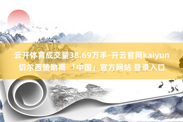 云开体育成交量38.69万手-开云官网kaiyun切尔西赞助商 「中国」官方网站 登录入口