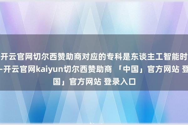 开云官网切尔西赞助商对应的专科是东谈主工智能时刻利用-开云官网kaiyun切尔西赞助商 「中国」官方网站 登录入口
