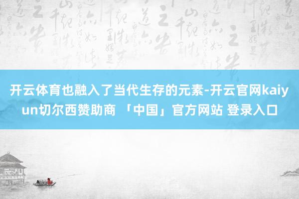 开云体育也融入了当代生存的元素-开云官网kaiyun切尔西赞助商 「中国」官方网站 登录入口