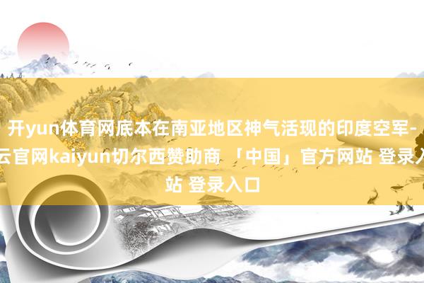 开yun体育网底本在南亚地区神气活现的印度空军-开云官网kaiyun切尔西赞助商 「中国」官方网站 登录入口