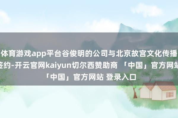 体育游戏app平台谷俊明的公司与北京故宫文化传播有限公司签约-开云官网kaiyun切尔西赞助商 「中国」官方网站 登录入口