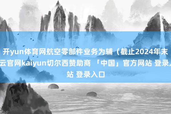 开yun体育网航空零部件业务为辅（截止2024年末-开云官网kaiyun切尔西赞助商 「中国」官方网站 登录入口
