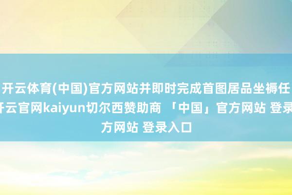 开云体育(中国)官方网站并即时完成首图居品坐褥任务-开云官网kaiyun切尔西赞助商 「中国」官方网站 登录入口