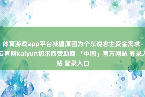 体育游戏app平台减握原因为个东说念主资金需求-开云官网kaiyun切尔西赞助商 「中国」官方网站 登录入口