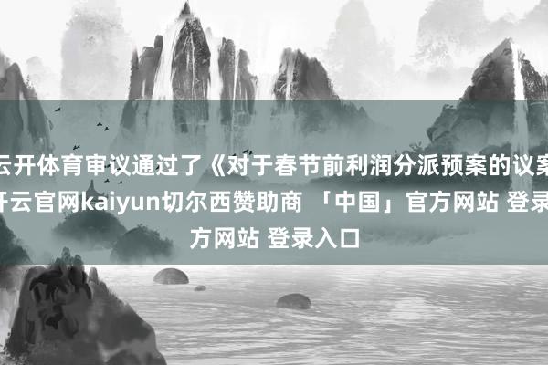 云开体育审议通过了《对于春节前利润分派预案的议案》-开云官网kaiyun切尔西赞助商 「中国」官方网站 登录入口