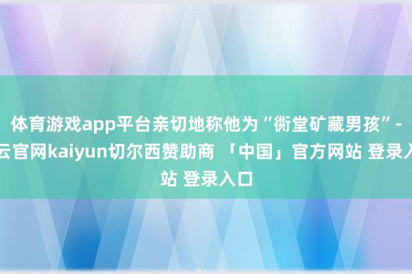 体育游戏app平台亲切地称他为“衖堂矿藏男孩”-开云官网kaiyun切尔西赞助商 「中国」官方网站 登录入口