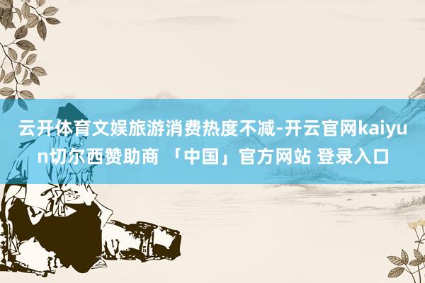 云开体育文娱旅游消费热度不减-开云官网kaiyun切尔西赞助商 「中国」官方网站 登录入口