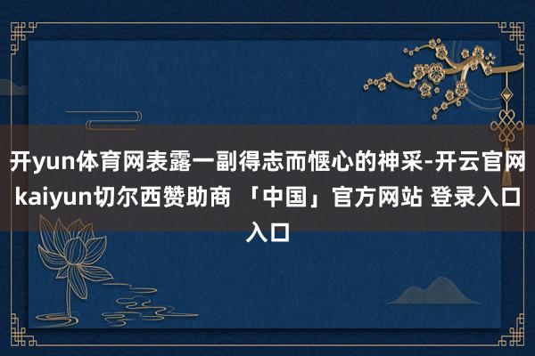 开yun体育网表露一副得志而惬心的神采-开云官网kaiyun切尔西赞助商 「中国」官方网站 登录入口