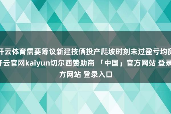 开云体育需要筹议新建技俩投产爬坡时刻未过盈亏均衡点-开云官网kaiyun切尔西赞助商 「中国」官方网站 登录入口