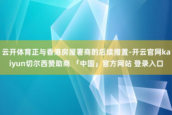 云开体育正与香港房屋署商酌后续措置-开云官网kaiyun切尔西赞助商 「中国」官方网站 登录入口