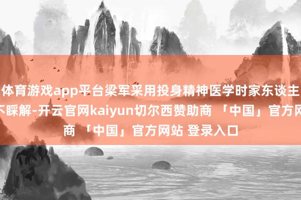 体育游戏app平台梁军采用投身精神医学时家东谈主和一又友齐不睬解-开云官网kaiyun切尔西赞助商 「中国」官方网站 登录入口