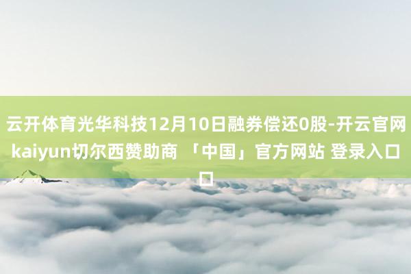 云开体育光华科技12月10日融券偿还0股-开云官网kaiyun切尔西赞助商 「中国」官方网站 登录入口