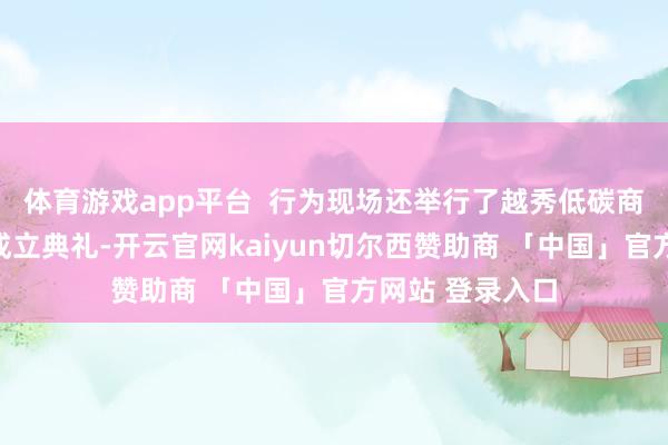 体育游戏app平台  行为现场还举行了越秀低碳商圈责任聚合会成立典礼-开云官网kaiyun切尔西赞助商 「中国」官方网站 登录入口