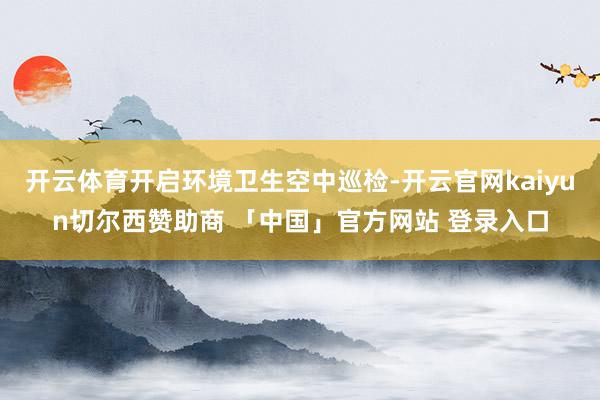 开云体育开启环境卫生空中巡检-开云官网kaiyun切尔西赞助商 「中国」官方网站 登录入口