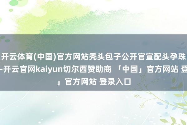 开云体育(中国)官方网站秃头包子公开官宣配头孕珠的讯息-开云官网kaiyun切尔西赞助商 「中国」官方网站 登录入口
