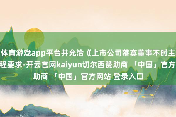 体育游戏app平台并允洽《上市公司落寞董事不时主义》等联系章程要求-开云官网kaiyun切尔西赞助商 「中国」官方网站 登录入口