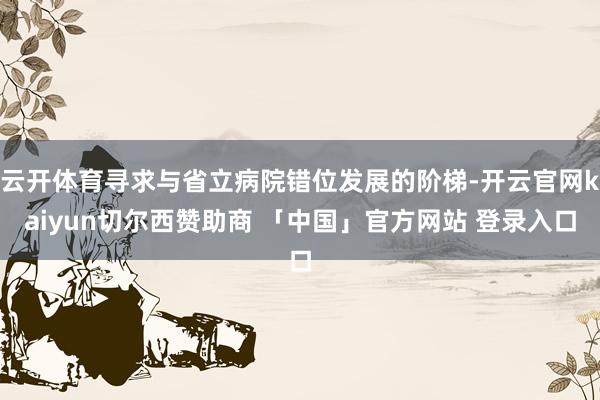 云开体育寻求与省立病院错位发展的阶梯-开云官网kaiyun切尔西赞助商 「中国」官方网站 登录入口