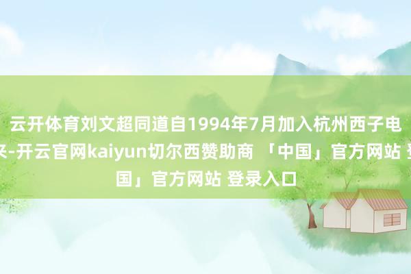 云开体育刘文超同道自1994年7月加入杭州西子电梯厂以来-开云官网kaiyun切尔西赞助商 「中国」官方网站 登录入口