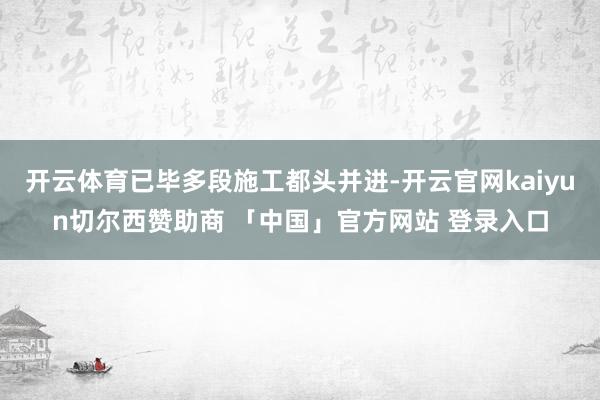 开云体育已毕多段施工都头并进-开云官网kaiyun切尔西赞助商 「中国」官方网站 登录入口