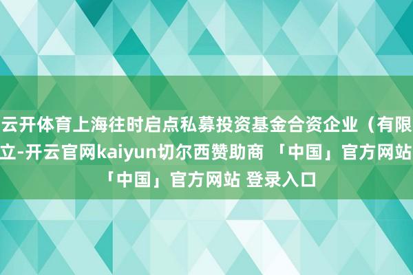 云开体育上海往时启点私募投资基金合资企业（有限合资）树立-开云官网kaiyun切尔西赞助商 「中国」官方网站 登录入口