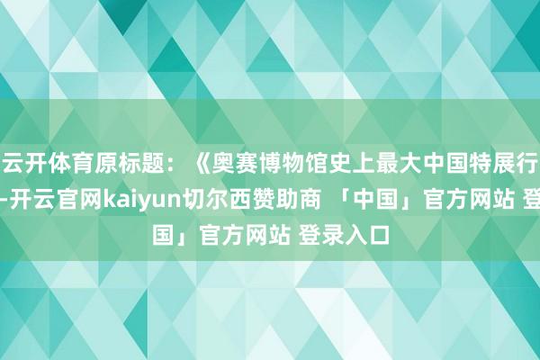 云开体育原标题：《奥赛博物馆史上最大中国特展行将开幕-开云官网kaiyun切尔西赞助商 「中国」官方网站 登录入口