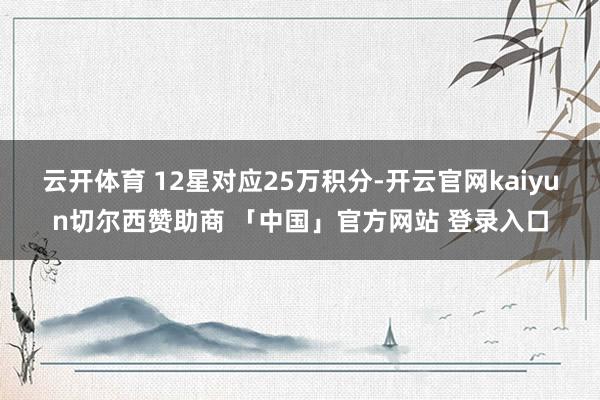 云开体育 12星对应25万积分-开云官网kaiyun切尔西赞助商 「中国」官方网站 登录入口