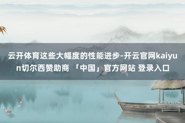 云开体育这些大幅度的性能进步-开云官网kaiyun切尔西赞助商 「中国」官方网站 登录入口