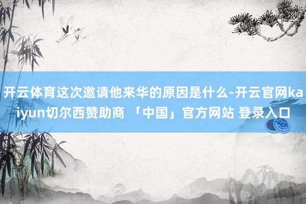 开云体育这次邀请他来华的原因是什么-开云官网kaiyun切尔西赞助商 「中国」官方网站 登录入口