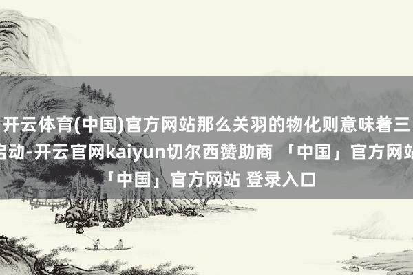 开云体育(中国)官方网站那么关羽的物化则意味着三国纷争的启动-开云官网kaiyun切尔西赞助商 「中国」官方网站 登录入口