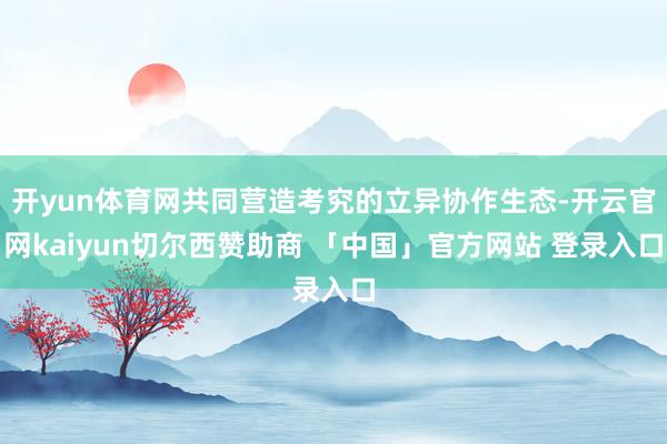 开yun体育网共同营造考究的立异协作生态-开云官网kaiyun切尔西赞助商 「中国」官方网站 登录入口