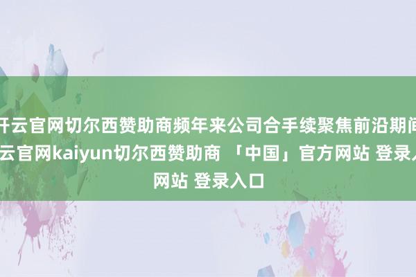 开云官网切尔西赞助商频年来公司合手续聚焦前沿期间-开云官网kaiyun切尔西赞助商 「中国」官方网站 登录入口