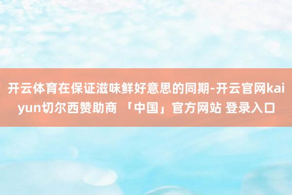 开云体育在保证滋味鲜好意思的同期-开云官网kaiyun切尔西赞助商 「中国」官方网站 登录入口