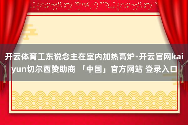 开云体育工东说念主在室内加热高炉-开云官网kaiyun切尔西赞助商 「中国」官方网站 登录入口